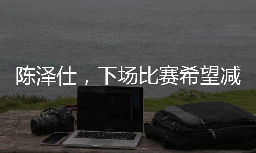 陈泽仕，下场比赛希望减少失误——一位球员的自我期许与追求