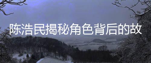 陈浩民揭秘角色背后的故事，我与哪吒的奇缘