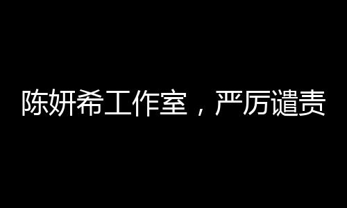 陈妍希工作室，严厉谴责恶意造谣及辱骂，保护艺人权益不容侵犯