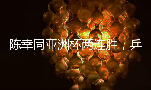 陈幸同亚洲杯两连胜，乒坛新星闪耀赛场