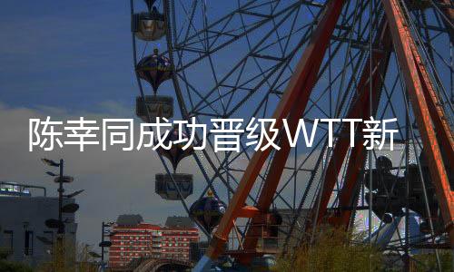 陈幸同成功晋级WTT新加坡大满贯女单32强
