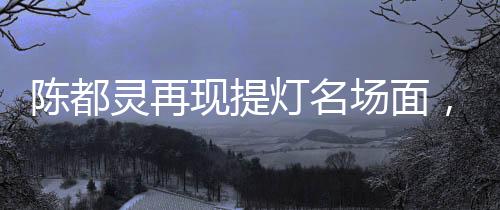 陈都灵再现提灯名场面，古典神韵与现代魅力的完美融合