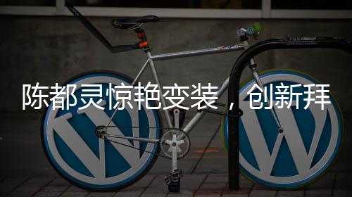 陈都灵惊艳变装，创新拜年方式引领潮流
