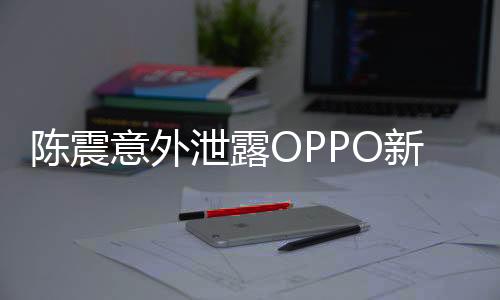 陈震意外泄露OPPO新机，揭秘未来科技引领潮流