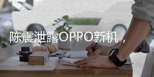 陈震泄露OPPO新机，事件全解析