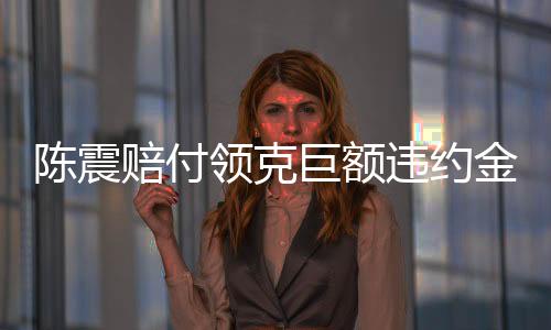 陈震赔付领克巨额违约金，事件深度解析