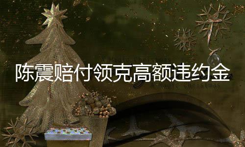 陈震赔付领克高额违约金事件深度解析