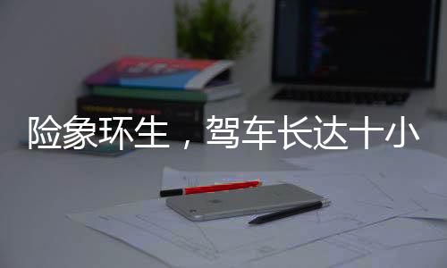 险象环生，驾车长达十小时，遭遇意外差点截肢