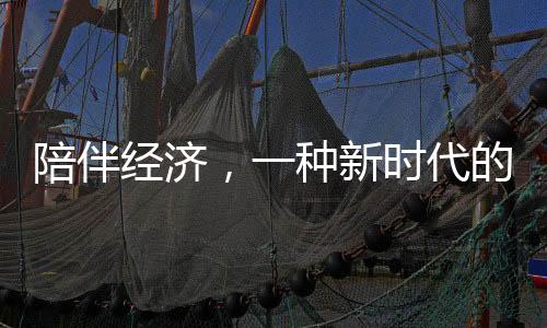 陪伴经济，一种新时代的生活服务业态蓬勃发展