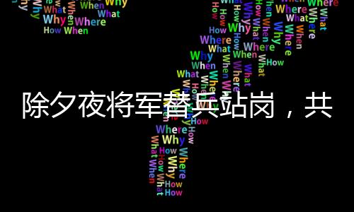 除夕夜将军替兵站岗，共筑边防线上的温情与担当