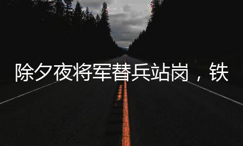 除夕夜将军替兵站岗，铁血柔情绘就军民鱼水情深画卷