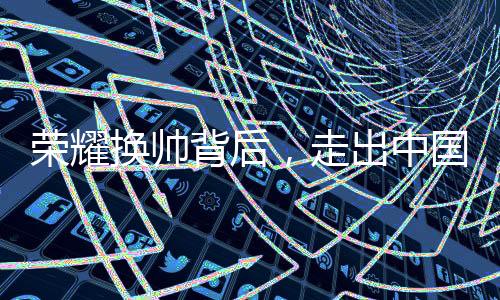 荣耀换帅背后，走出中国市场迫在眉睫
