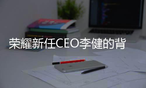 荣耀新任CEO李健的背景揭秘