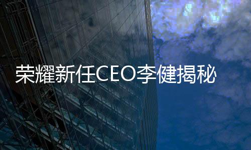 荣耀新任CEO李健揭秘，职场新星的成长之路