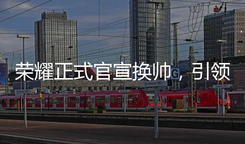 荣耀正式官宣换帅，引领未来，新帅领舵全新征程