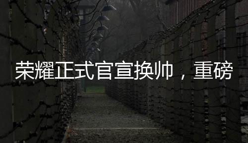 荣耀正式官宣换帅，重磅调整铸就新辉煌
