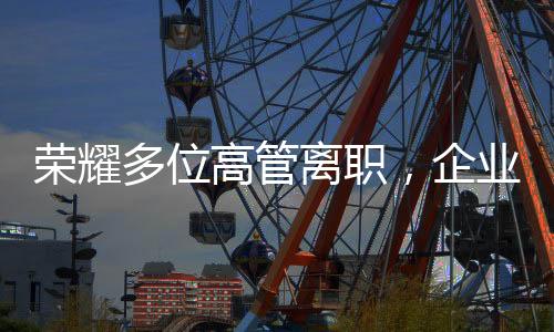 荣耀多位高管离职，企业变革中的挑战与机遇