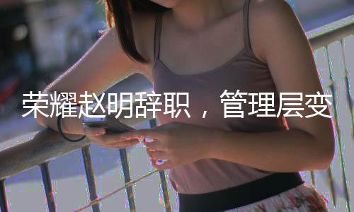 荣耀赵明辞职，管理层变动引发业界关注