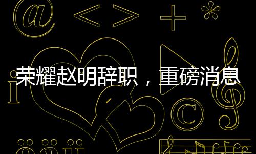 荣耀赵明辞职，重磅消息背后的深度解读