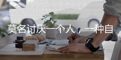 莫名讨厌一个人，一种自我保护机制的探究
