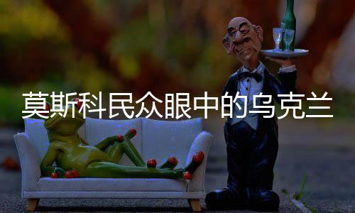 莫斯科民众眼中的乌克兰，兄弟之情的永恒纽带