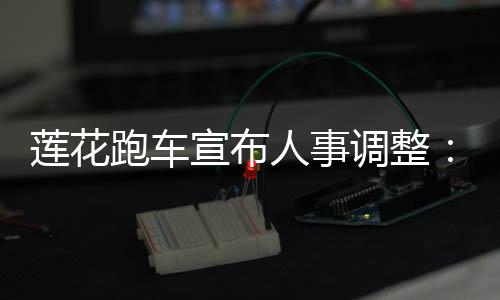 莲花跑车宣布人事调整：吉利系老将钦培吉执掌莲花中国，毛京波调任莲花科技CSO