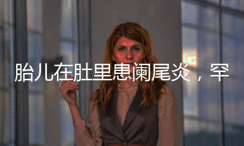 胎儿在肚里患阑尾炎，罕见病例引发关注