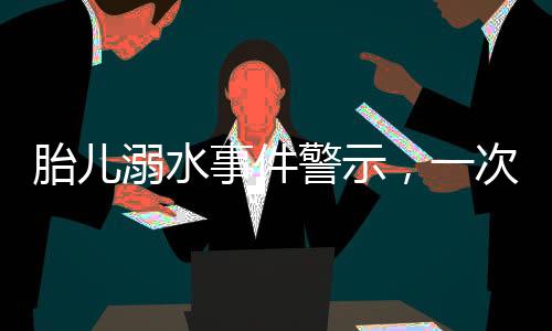 胎儿溺水事件警示，一次深刻的孕期教训