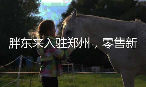 胖东来入驻郑州，零售新篇章开启