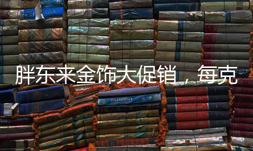 胖东来金饰大促销，每克优惠100元——掀起抢购热潮