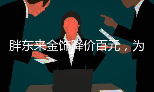 胖东来金饰降价百元，为消费者带来惊喜购物体验