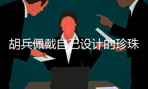 胡兵佩戴自己设计的珍珠挂饰，时尚与艺术的完美结合