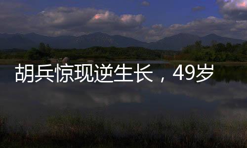 胡兵惊现逆生长，49岁竟长高1厘米，医生解读背后的真相