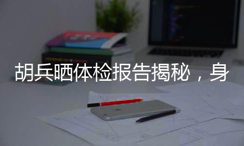 胡兵晒体检报告揭秘，身体年龄仅25，健康秘诀引人热议
