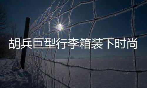 胡兵巨型行李箱装下时尚风云，揭秘其行李箱中的35个Look秘籍
