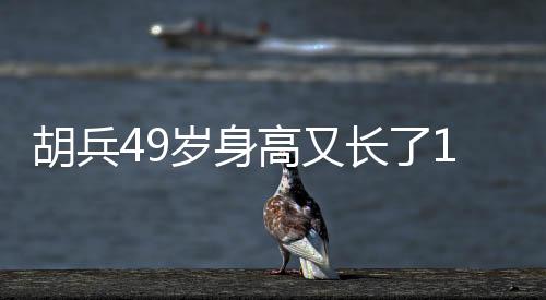 胡兵49岁身高又长了1厘米，探秘健身秘密，见证传奇人生！