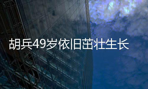 胡兵49岁依旧茁壮生长，身高又长一厘米引发热议