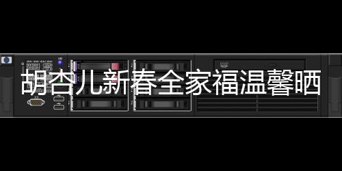 胡杏儿新春全家福温馨晒出，幸福满溢屏幕
