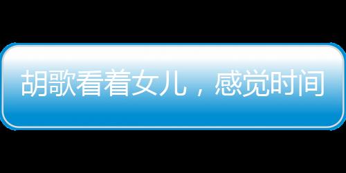 胡歌看着女儿，感觉时间不够用