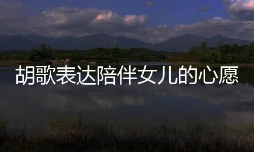 胡歌表达陪伴女儿的心愿，想要更多时间共度岁月