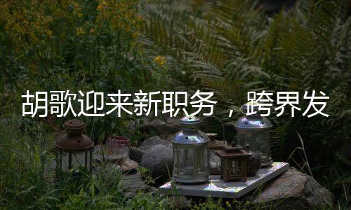 胡歌迎来新职务，跨界发展，展现多元才华
