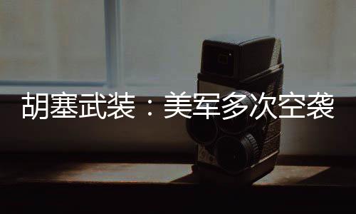 胡塞武装：美军多次空袭也门首都萨那北部及南部地区