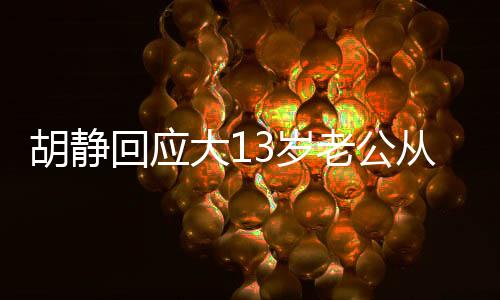 胡静回应大13岁老公从事殡葬行业，尊重与理解构筑幸福婚姻