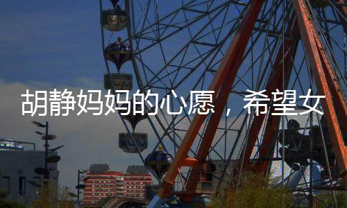 胡静妈妈的心愿，希望女儿胡静能知足常乐