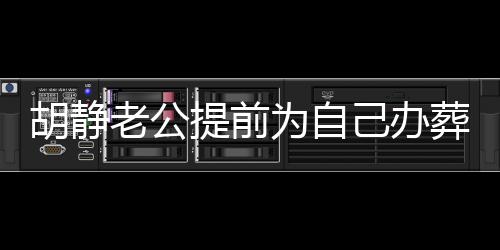 胡静老公提前为自己办葬礼，探索生死观与生命意义的独特体验