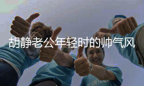 胡静老公年轻时的帅气风采，时光见证的优雅魅力