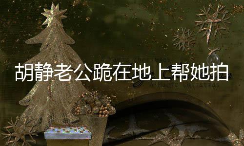 胡静老公跪在地上帮她拍照，暖心瞬间背后的故事
