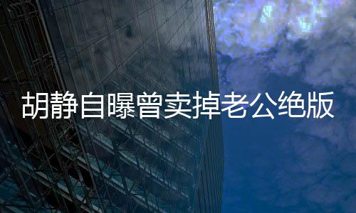 胡静自曝曾卖掉老公绝版跑车，一段情感与物质之间的故事