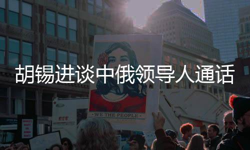 胡锡进谈中俄领导人通话，具有世界级影响的重大事件