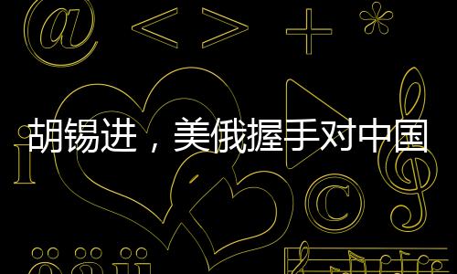 胡锡进，美俄握手对中国的影响分析